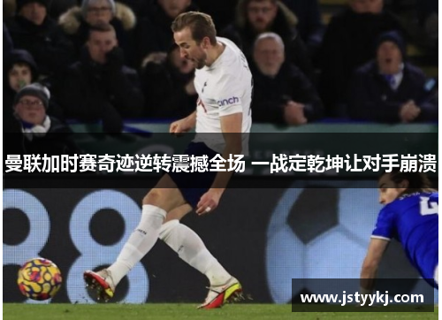 曼联加时赛奇迹逆转震撼全场 一战定乾坤让对手崩溃